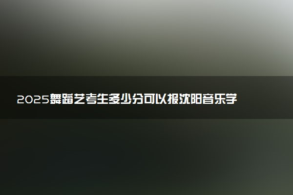 2025舞蹈艺考生多少分可以报沈阳音乐学院