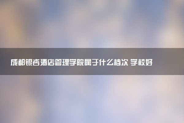 成都银杏酒店管理学院属于什么档次 学校好不好