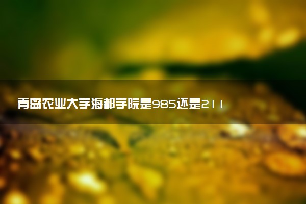 青岛农业大学海都学院是985还是211 含金量怎么样