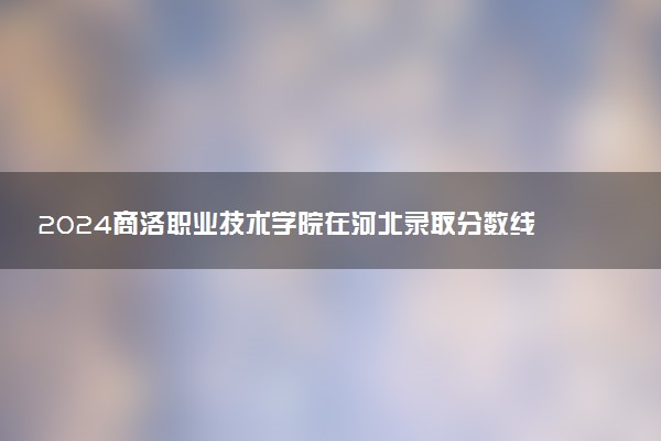 2024商洛职业技术学院在河北录取分数线 各专业分数及位次