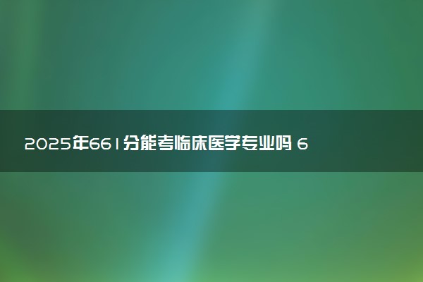 2025年661分能考临床医学专业吗 661分临床医学专业大学推荐