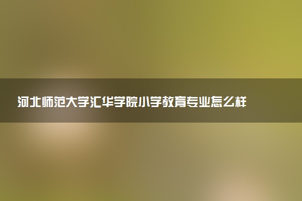 河北师范大学汇华学院小学教育专业怎么样 录取分数线多少