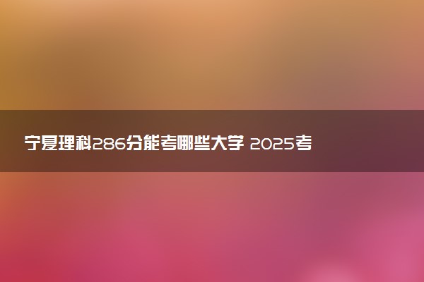 宁夏理科286分能考哪些大学 2025考生稳上的大学名单