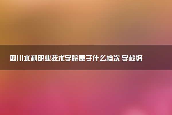 四川水利职业技术学院属于什么档次 学校好不好