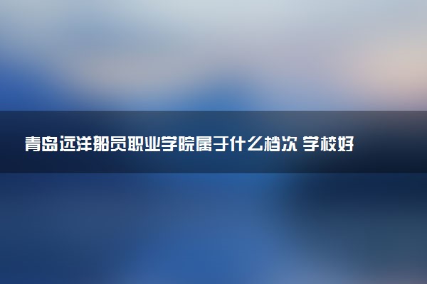 青岛远洋船员职业学院属于什么档次 学校好不好