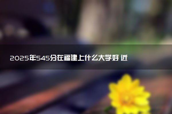 2025年545分在福建上什么大学好 近三年录取分数线是多少