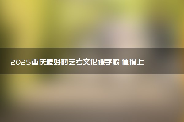 2025重庆最好的艺考文化课学校 值得上的学校推荐