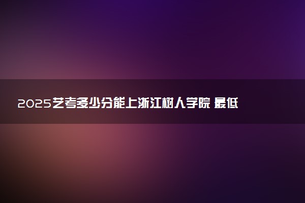2025艺考多少分能上浙江树人学院 最低分数线是多少