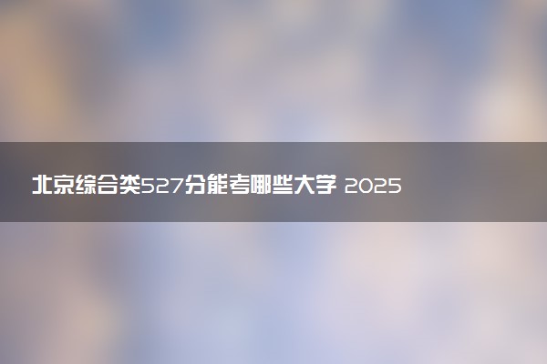 北京综合类527分能考哪些大学 2025考生稳上的大学名单