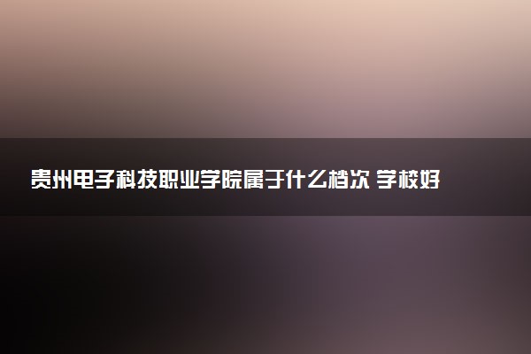 贵州电子科技职业学院属于什么档次 学校好不好