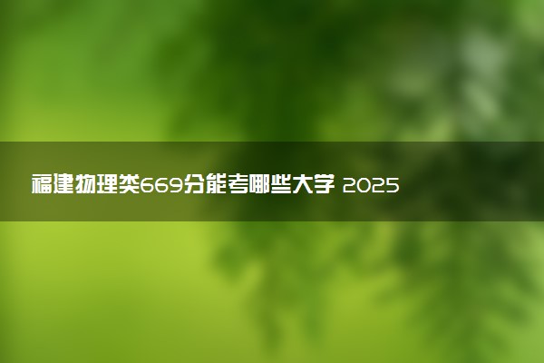 福建物理类669分能考哪些大学 2025考生稳上的大学名单