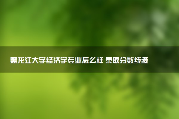 黑龙江大学经济学专业怎么样 录取分数线多少