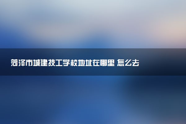 菏泽市城建技工学校地址在哪里 怎么去