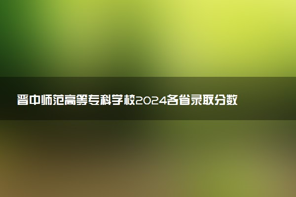 晋中师范高等专科学校2024各省录取分数线及最低位次是多少