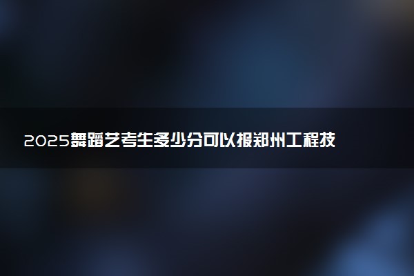 2025舞蹈艺考生多少分可以报郑州工程技术学院
