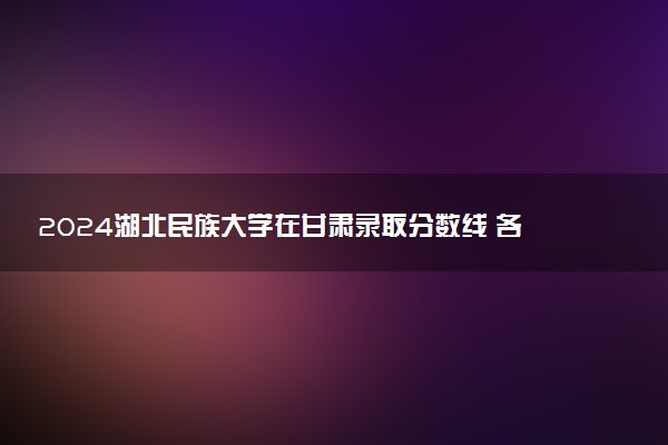 2024湖北民族大学在甘肃录取分数线 各专业分数及位次