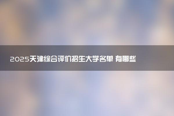 2025天津综合评价招生大学名单 有哪些专业