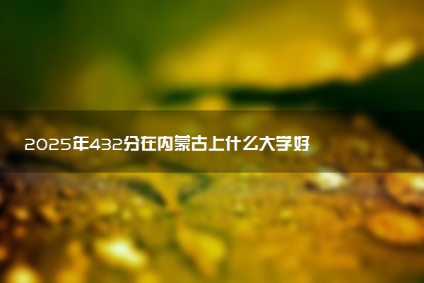 2025年432分在内蒙古上什么大学好 近三年录取分数线是多少