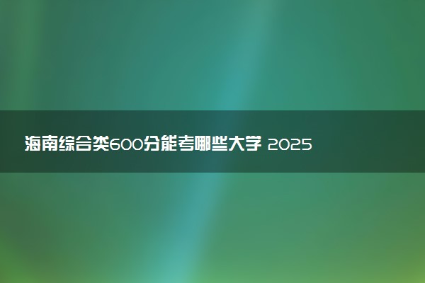 海南综合类600分能考哪些大学 2025考生稳上的大学名单