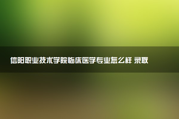 信阳职业技术学院临床医学专业怎么样 录取分数线多少
