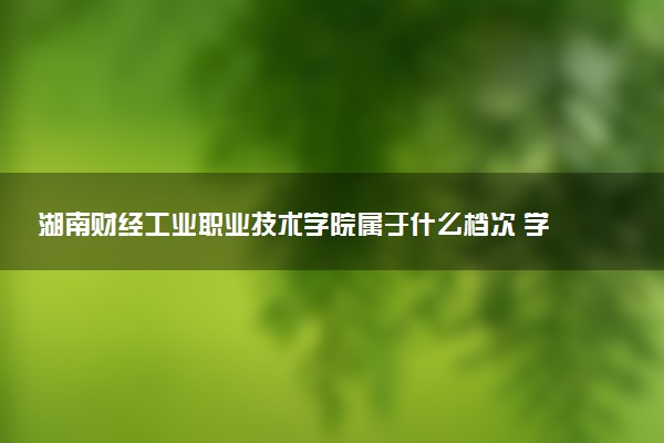 湖南财经工业职业技术学院属于什么档次 学校好不好