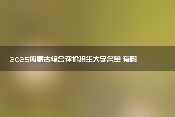 2025内蒙古综合评价招生大学名单 有哪些专业