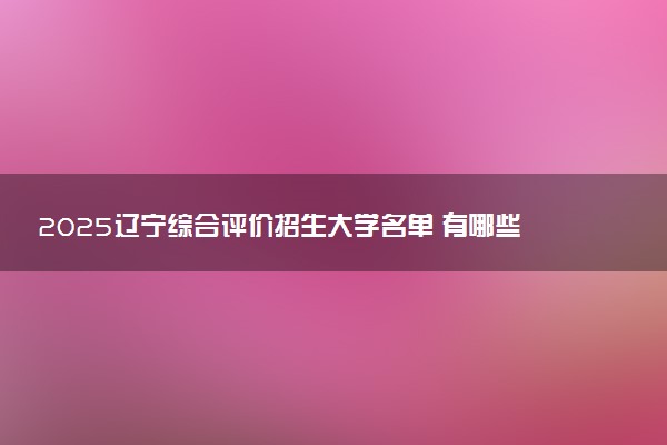 2025辽宁综合评价招生大学名单 有哪些专业