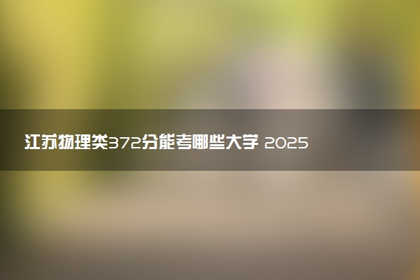 江苏物理类372分能考哪些大学 2025考生稳上的大学名单