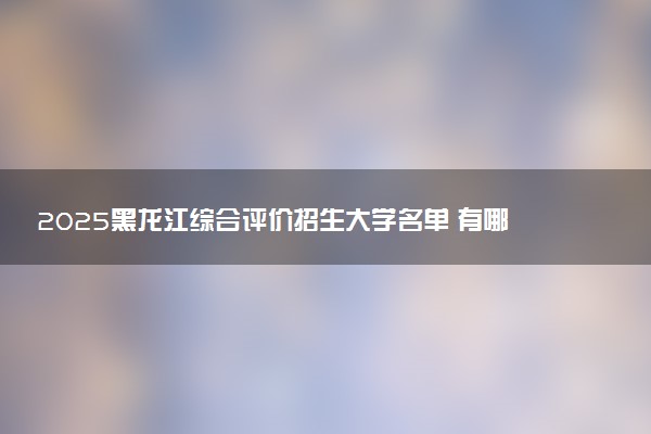 2025黑龙江综合评价招生大学名单 有哪些专业