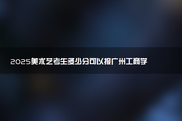 2025美术艺考生多少分可以报广州工商学院