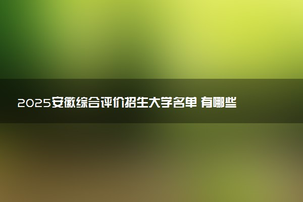 2025安徽综合评价招生大学名单 有哪些专业