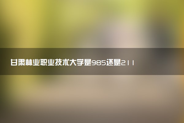 甘肃林业职业技术大学是985还是211 含金量怎么样