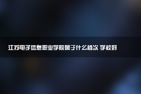 江苏电子信息职业学院属于什么档次 学校好不好