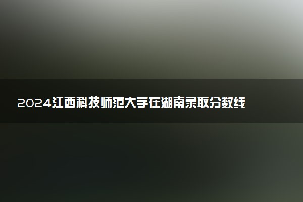 2024江西科技师范大学在湖南录取分数线 各专业分数及位次