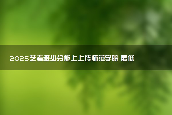 2025艺考多少分能上上饶师范学院 最低分数线是多少