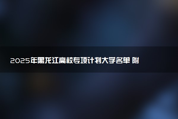 2025年黑龙江高校专项计划大学名单 附录取分数线