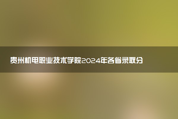 贵州机电职业技术学院2024年各省录取分数线 多少分能考上