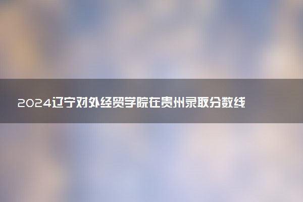 2024辽宁对外经贸学院在贵州录取分数线 各专业分数及位次