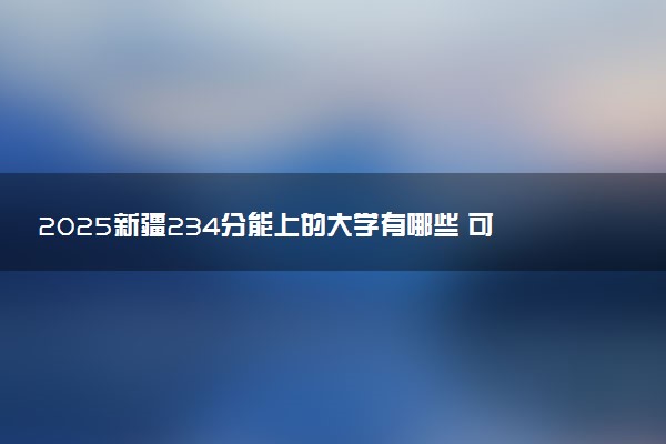2025新疆234分能上的大学有哪些 可以报考院校名单