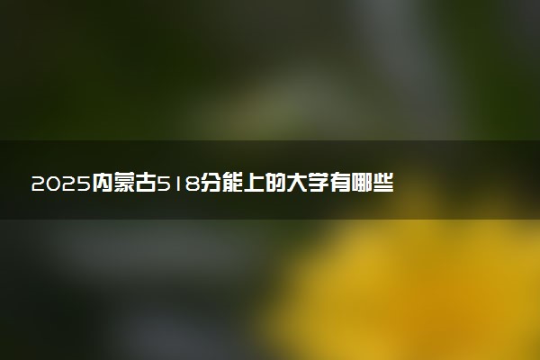 2025内蒙古518分能上的大学有哪些 可以报考院校名单