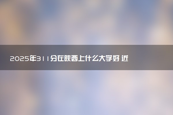 2025年311分在陕西上什么大学好 近三年录取分数线是多少