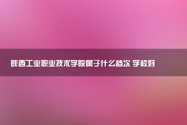 陕西工业职业技术学院属于什么档次 学校好不好