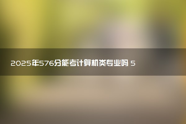 2025年576分能考计算机类专业吗 576分计算机类专业大学推荐