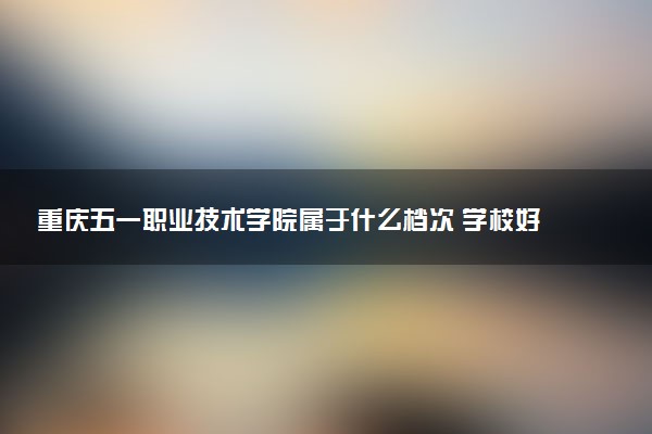 重庆五一职业技术学院属于什么档次 学校好不好