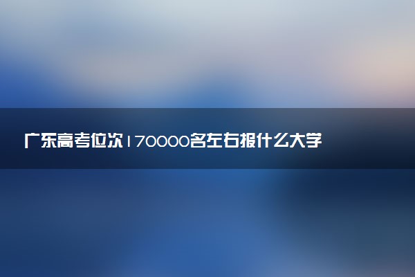 广东高考位次170000名左右报什么大学好（2025年参考）