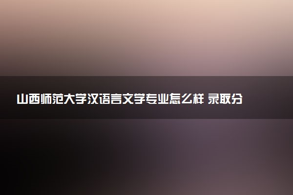 山西师范大学汉语言文学专业怎么样 录取分数线多少