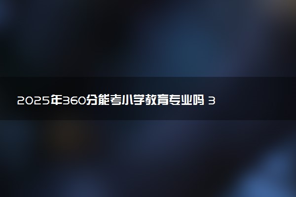 2025年360分能考小学教育专业吗 360分小学教育专业大学推荐