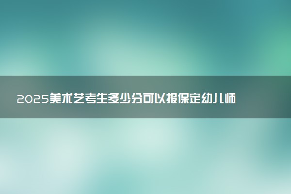2025美术艺考生多少分可以报保定幼儿师范高等专科学校