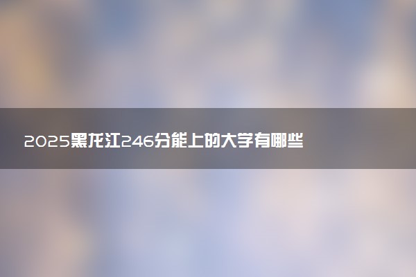 2025黑龙江246分能上的大学有哪些 可以报考院校名单