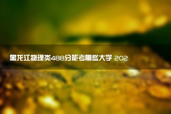 黑龙江物理类488分能考哪些大学 2025考生稳上的大学名单